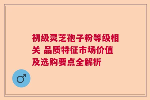 初级灵芝孢子粉等级相关 品质特征市场价值及选购要点全解析
