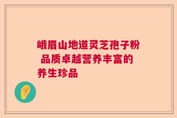 峨眉山地道灵芝孢子粉 品质卓越营养丰富的养生珍品