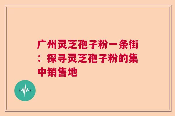 广州灵芝孢子粉一条街：探寻灵芝孢子粉的集中销售地