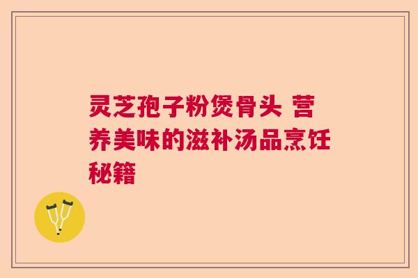 灵芝孢子粉煲骨头 营养美味的滋补汤品烹饪秘籍