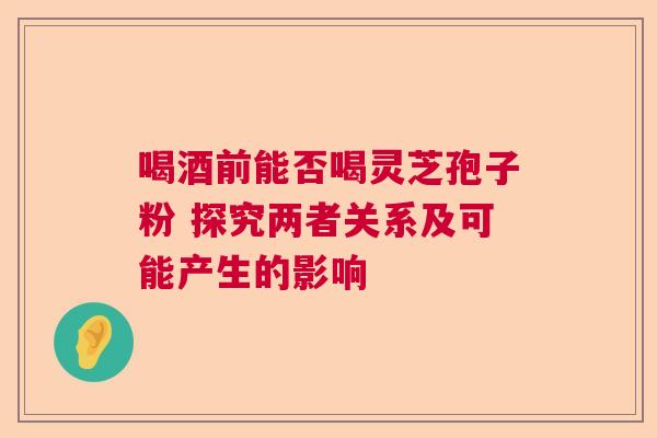 喝酒前能否喝灵芝孢子粉 探究两者关系及可能产生的影响