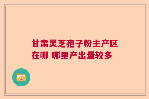 甘肃灵芝孢子粉主产区在哪 哪里产出量较多