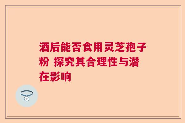 酒后能否食用灵芝孢子粉 探究其合理性与潜在影响