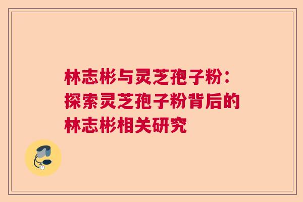 林志彬与灵芝孢子粉：探索灵芝孢子粉背后的林志彬相关研究