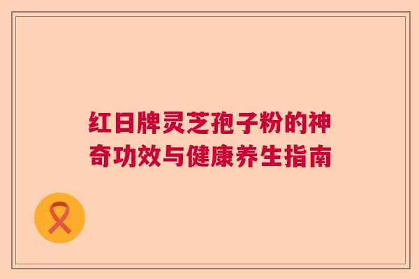 红日牌灵芝孢子粉的神奇功效与健康养生指南