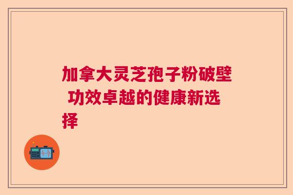 加拿大灵芝孢子粉破壁 功效卓越的健康新选择