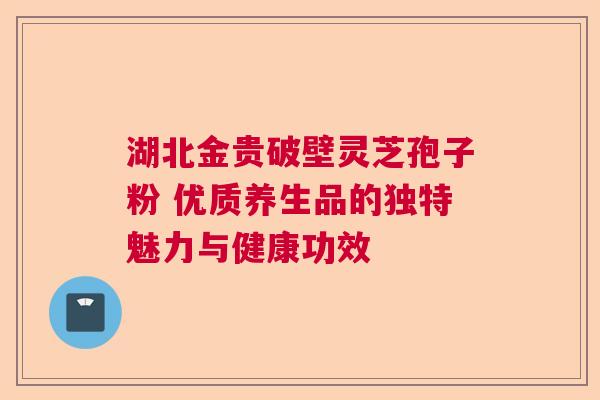 湖北金贵破壁灵芝孢子粉 优质养生品的独特魅力与健康功效