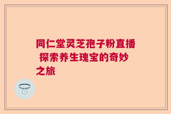 同仁堂灵芝孢子粉直播 探索养生瑰宝的奇妙之旅