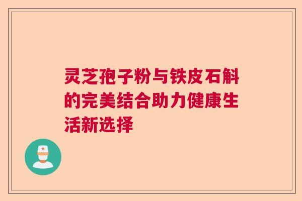 灵芝孢子粉与铁皮石斛的完美结合助力健康生活新选择