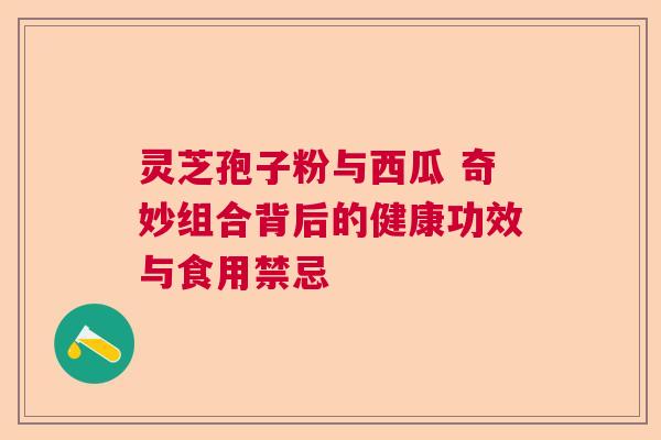灵芝孢子粉与西瓜 奇妙组合背后的健康功效与食用禁忌