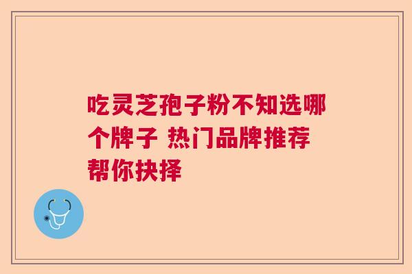 吃灵芝孢子粉不知选哪个牌子 热门品牌推荐帮你抉择