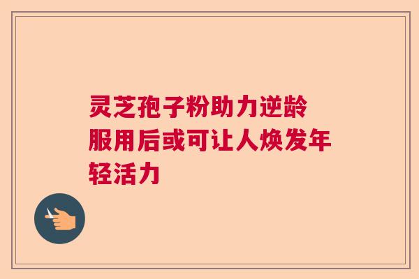 灵芝孢子粉助力逆龄 服用后或可让人焕发年轻活力