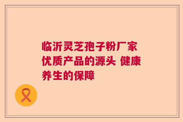 临沂灵芝孢子粉厂家 优质产品的源头 健康养生的保障