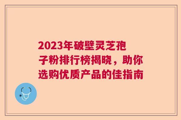 2023年破壁灵芝孢子粉排行榜揭晓，助你选购优质产品的佳指南