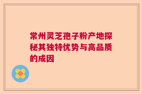常州灵芝孢子粉产地探秘其独特优势与高品质的成因