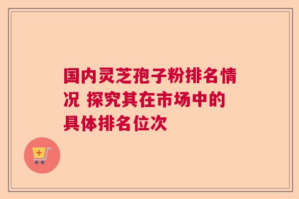 国内灵芝孢子粉排名情况 探究其在市场中的具体排名位次