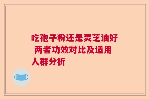吃孢子粉还是灵芝油好 两者功效对比及适用人群分析