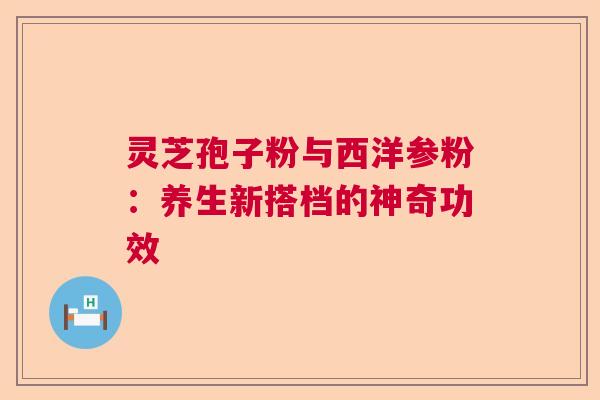 灵芝孢子粉与西洋参粉：养生新搭档的神奇功效