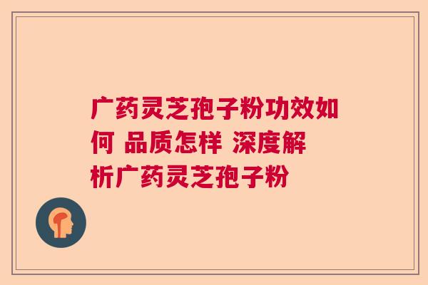 广药灵芝孢子粉功效如何 品质怎样 深度解析广药灵芝孢子粉