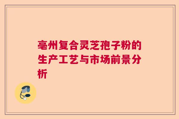 亳州复合灵芝孢子粉的生产工艺与市场前景分析