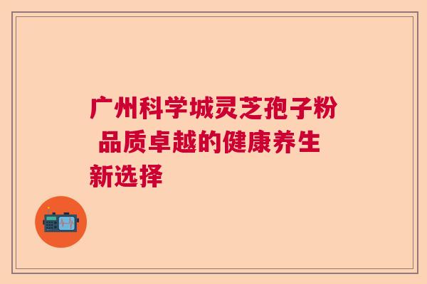 广州科学城灵芝孢子粉 品质卓越的健康养生新选择