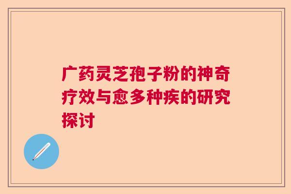 广药灵芝孢子粉的神奇疗效与愈多种疾的研究探讨