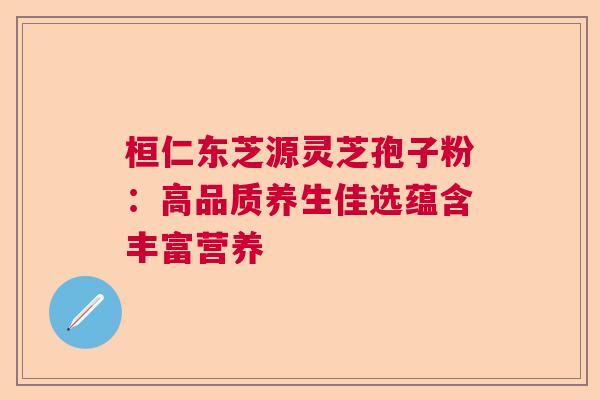 桓仁东芝源灵芝孢子粉：高品质养生佳选蕴含丰富营养