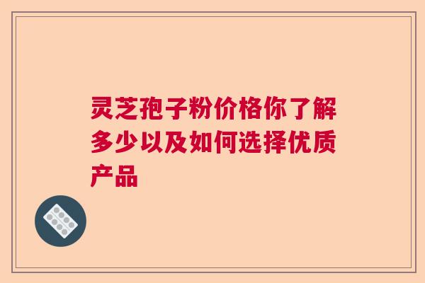 灵芝孢子粉价格你了解多少以及如何选择优质产品