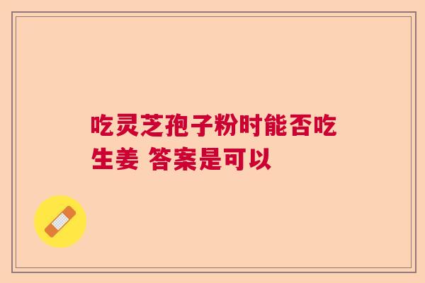 吃灵芝孢子粉时能否吃生姜 答案是可以