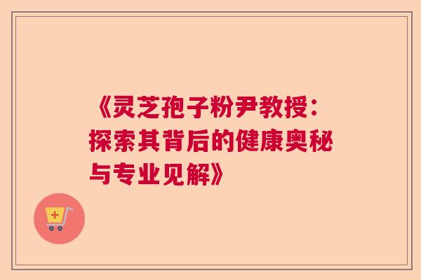 《灵芝孢子粉尹教授：探索其背后的健康奥秘与专业见解》