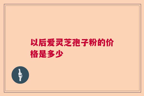 以后爱灵芝孢子粉的价格是多少
