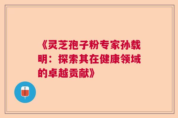 《灵芝孢子粉专家孙载明：探索其在健康领域的卓越贡献》