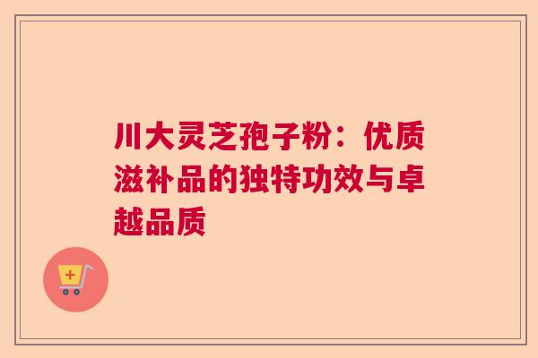 川大灵芝孢子粉：优质滋补品的独特功效与卓越品质