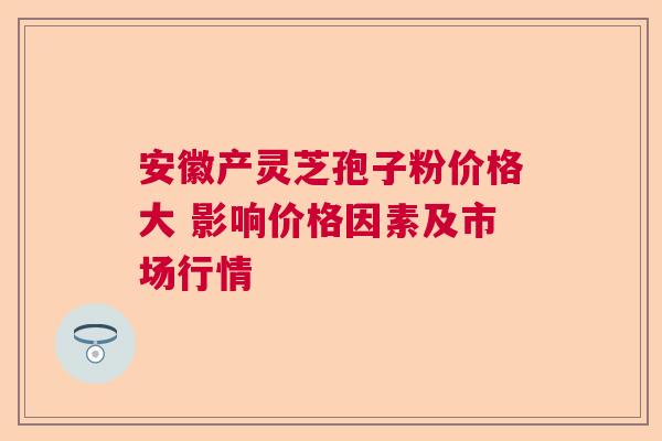 安徽产灵芝孢子粉价格大 影响价格因素及市场行情