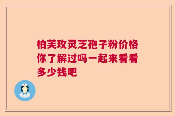 柏芙玫灵芝孢子粉价格你了解过吗一起来看看多少钱吧