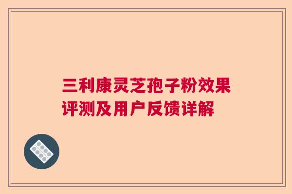 三利康灵芝孢子粉效果评测及用户反馈详解
