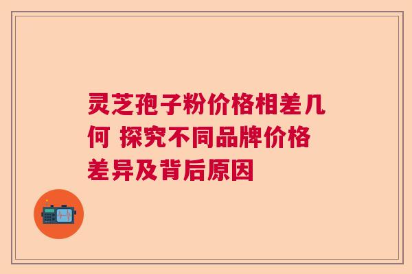 灵芝孢子粉价格相差几何 探究不同品牌价格差异及背后原因
