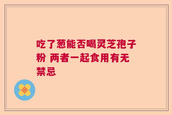 吃了葱能否喝灵芝孢子粉 两者一起食用有无禁忌