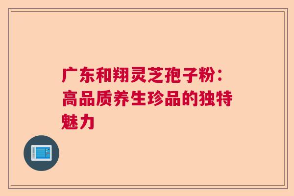 广东和翔灵芝孢子粉：高品质养生珍品的独特魅力