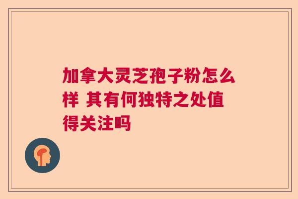 加拿大灵芝孢子粉怎么样 其有何独特之处值得关注吗