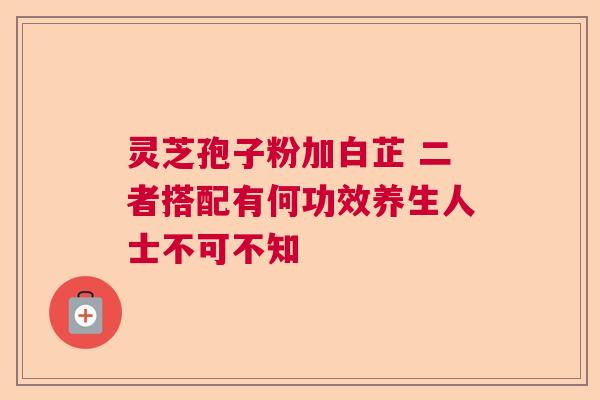 灵芝孢子粉加白芷 二者搭配有何功效养生人士不可不知