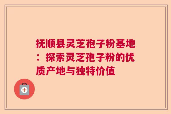 抚顺县灵芝孢子粉基地：探索灵芝孢子粉的优质产地与独特价值