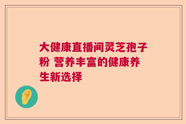 大健康直播间灵芝孢子粉 营养丰富的健康养生新选择