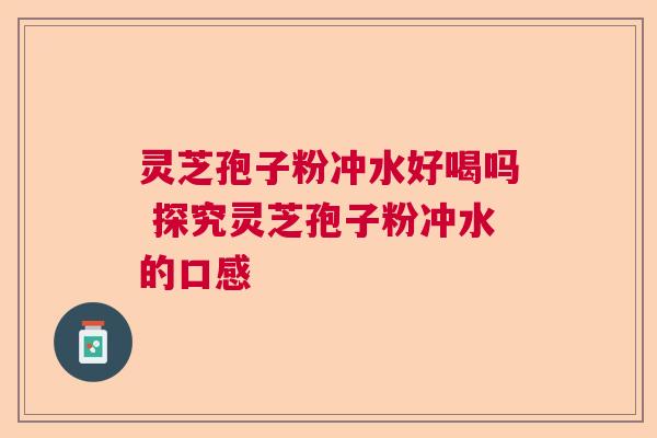 灵芝孢子粉冲水好喝吗 探究灵芝孢子粉冲水的口感
