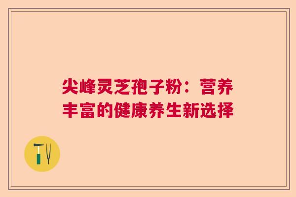 尖峰灵芝孢子粉：营养丰富的健康养生新选择