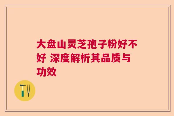 大盘山灵芝孢子粉好不好 深度解析其品质与功效