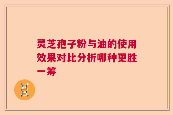 灵芝孢子粉与油的使用效果对比分析哪种更胜一筹