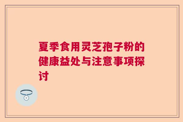 夏季食用灵芝孢子粉的健康益处与注意事项探讨