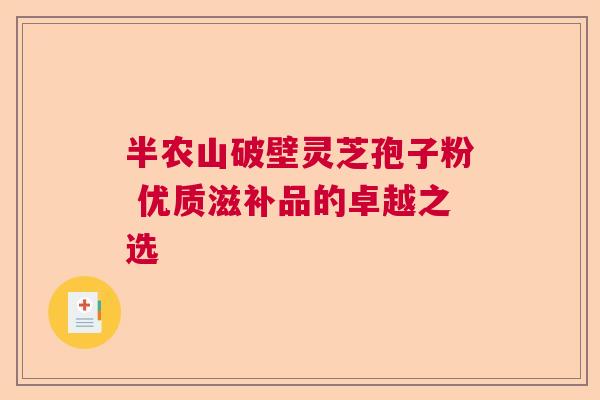 半农山破壁灵芝孢子粉 优质滋补品的卓越之选