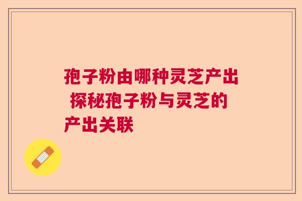 孢子粉由哪种灵芝产出 探秘孢子粉与灵芝的产出关联